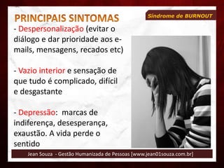 Jean Souza - Gestão Humanizada de Pessoas [www.jean01souza.com.br]
Síndrome de BURNOUT
- Despersonalização (evitar o
diálogo e dar prioridade aos e-
mails, mensagens, recados etc)
- Vazio interior e sensação de
que tudo é complicado, difícil
e desgastante
- Depressão: marcas de
indiferença, desesperança,
exaustão. A vida perde o
sentido
 