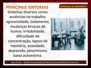 Jean Souza - Gestão Humanizada de Pessoas [www.jean01souza.com.br]
Síndrome de BURNOUT
Sintomas diversos como:
ausências no trabalho,
agressividade, isolamento,
mudanças bruscas de
humor, irritabilidade,
dificuldade de
concentração, lapsos de
memória, ansiedade,
depressão, pessimismo,
baixa autoestima.
 