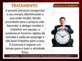 Jean Souza - Gestão Humanizada de Pessoas [www.jean01souza.com.br]
Síndrome de BURNOUT
A pessoa precisará reorganizar
o seu tempo, identificando o
que pode mudar, dando
prioridade para a própria vida.
Aprender a delegar tarefas e
trabalhar em equipe, e
estabelecer horários rígidos de
entrada e saída do emprego e
não levar trabalho para a casa.
É essencial é separar um
tempo para o lazer e atividade
física.
 