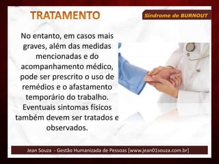 Jean Souza - Gestão Humanizada de Pessoas [www.jean01souza.com.br]
Síndrome de BURNOUT
No entanto, em casos mais
graves, além das medidas
mencionadas e do
acompanhamento médico,
pode ser prescrito o uso de
remédios e o afastamento
temporário do trabalho.
Eventuais sintomas físicos
também devem ser tratados e
observados.
 