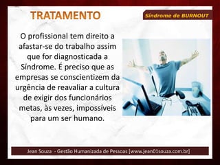 Jean Souza - Gestão Humanizada de Pessoas [www.jean01souza.com.br]
Síndrome de BURNOUT
O profissional tem direito a
afastar-se do trabalho assim
que for diagnosticada a
Síndrome. É preciso que as
empresas se conscientizem da
urgência de reavaliar a cultura
de exigir dos funcionários
metas, às vezes, impossíveis
para um ser humano.
 