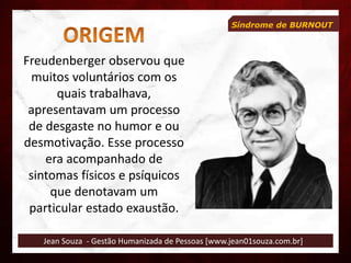 Jean Souza - Gestão Humanizada de Pessoas [www.jean01souza.com.br]
Síndrome de BURNOUT
Freudenberger observou que
muitos voluntários com os
quais trabalhava,
apresentavam um processo
de desgaste no humor e ou
desmotivação. Esse processo
era acompanhado de
sintomas físicos e psíquicos
que denotavam um
particular estado exaustão.
 