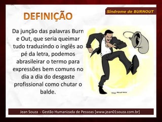 Jean Souza - Gestão Humanizada de Pessoas [www.jean01souza.com.br]
Síndrome de BURNOUT
Da junção das palavras Burn
e Out, que seria queimar
tudo traduzindo o inglês ao
pé da letra, podemos
abrasileirar o termo para
expressões bem comuns no
dia a dia do desgaste
profissional como chutar o
balde.
 