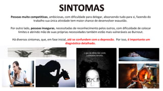 Pessoas muito competitivas, ambiciosas, com dificuldade para delegar, absorvendo tudo para si, fazendo do
trabalho sua única atividade tem maior chance de desenvolver exaustão.
Por outro lado, pessoas inseguras, necessitadas de reconhecimento pelos outros, com dificuldade de colocar
limites e abrindo mão de suas próprias necessidades também estão mais vulneráveis ao Burnout.
Há diversos sintomas, que, em fase inicial, até se confundem com a depressão. Por isso, é importante um
diagnóstico detalhado.
 