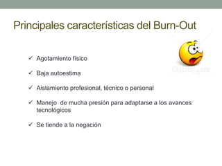 Principales características del Burn-Out
 Agotamiento físico
 Baja autoestima
 Aislamiento profesional, técnico o personal
 Manejo de mucha presión para adaptarse a los avances
tecnológicos
 Se tiende a la negación
 