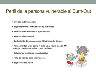 Perfil de la persona vulnerable al Burn-Out
 Elevada auto/exigencia
 Baja tolerancia a la frustración y al fracaso
 Necesidad de excelencia y perfección
 Necesidad de control
 Sentimiento de omnipotencia (Síndrome del Mesías)
 Pensamientos tales como “ Sólo yo, y nadie más (S .M)
que yo, pueden hacer las cosas tan bien“
 Relaciones familiares empobrecidas
 Falta de tiempo para entretenerse
 Baja actividad física
 