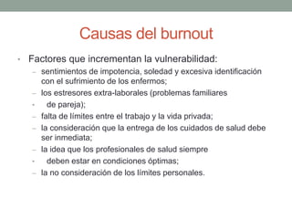 Causas del burnout
• Factores que incrementan la vulnerabilidad:
– sentimientos de impotencia, soledad y excesiva identificación
con el sufrimiento de los enfermos;
– los estresores extra-laborales (problemas familiares
• de pareja);
– falta de límites entre el trabajo y la vida privada;
– la consideración que la entrega de los cuidados de salud debe
ser inmediata;
– la idea que los profesionales de salud siempre
• deben estar en condiciones óptimas;
– la no consideración de los límites personales.
 