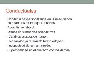 Conductuales
• Conducta despersonalizada en la relación con
compañeros de trabajo y usuarios .
• Absentismo laboral.
• Abuso de sustancias psicoactivas
• Cambios bruscos de humor.
• Incapacidad para vivir de forma relajada.
• incapacidad de concentración.
• Superficialidad en el contacto con los demás.
 