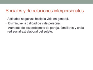 Sociales y de relaciones interpersonales
• Actitudes negativas hacia la vida en general.
• Disminuye la calidad de vida personal.
• Aumento de los problemas de pareja, familiares y en la
red social extralaboral del sujeto.
 