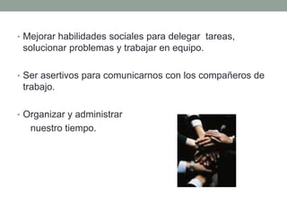 • Mejorar habilidades sociales para delegar tareas,
solucionar problemas y trabajar en equipo.
• Ser asertivos para comunicarnos con los compañeros de
trabajo.
• Organizar y administrar
nuestro tiempo.
 