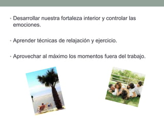 • Desarrollar nuestra fortaleza interior y controlar las
emociones.
• Aprender técnicas de relajación y ejercicio.
• Aprovechar al máximo los momentos fuera del trabajo.
 