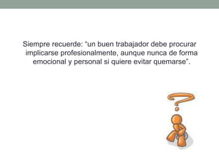 Siempre recuerde: “un buen trabajador debe procurar
implicarse profesionalmente, aunque nunca de forma
emocional y personal si quiere evitar quemarse”.
 