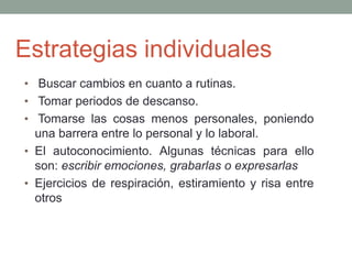 Estrategias individuales
• Buscar cambios en cuanto a rutinas.
• Tomar periodos de descanso.
• Tomarse las cosas menos personales, poniendo
una barrera entre lo personal y lo laboral.
• El autoconocimiento. Algunas técnicas para ello
son: escribir emociones, grabarlas o expresarlas
• Ejercicios de respiración, estiramiento y risa entre
otros
 