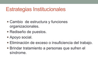 Estrategias Institucionales
 Cambio de estructura y funciones
organizacionales.
 Rediseño de puestos.
 Apoyo social.
 Eliminación de exceso o insuficiencia del trabajo.
 Brindar tratamiento a personas que sufren el
síndrome.
 