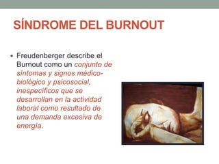 SÍNDROME DEL BURNOUT
 Freudenberger describe el
Burnout como un conjunto de
síntomas y signos médico-
biológico y psicosocial,
inespecíficos que se
desarrollan en la actividad
laboral como resultado de
una demanda excesiva de
energía.
 