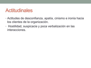 Actitudinales
• Actitudes de desconfianza, apatía, cinismo e ironía hacia
los clientes de la organización.
• Hostilidad, suspicacia y poca verbalización en las
interacciones.
 