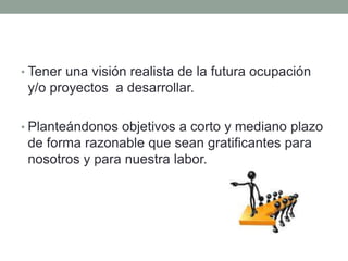 • Tener una visión realista de la futura ocupación
y/o proyectos a desarrollar.
• Planteándonos objetivos a corto y mediano plazo
de forma razonable que sean gratificantes para
nosotros y para nuestra labor.
 