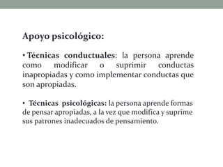 Apoyo psicológico:
• Técnicas conductuales: la persona aprende
como modificar o suprimir conductas
inapropiadas y como implementar conductas que
son apropiadas.
• Técnicas psicológicas: la persona aprende formas
de pensar apropiadas, a la vez que modifica y suprime
sus patrones inadecuados de pensamiento.
 