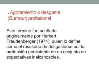 . Agotamiento o desgaste
(Burnout) profesional
• Este término fue acuñado
originalmente por Herbert
Freudenberger (1974), quien lo define
como el resultado de desgastarse por la
pretensión persistente de un conjunto de
expectativas inalcanzables.
 