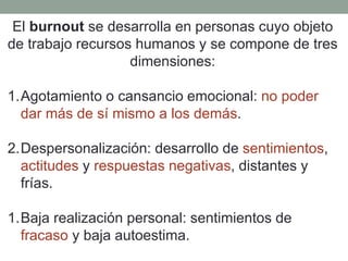 El burnout se desarrolla en personas cuyo objeto
de trabajo recursos humanos y se compone de tres
dimensiones:
1.Agotamiento o cansancio emocional: no poder
dar más de sí mismo a los demás.
2.Despersonalización: desarrollo de sentimientos,
actitudes y respuestas negativas, distantes y
frías.
1.Baja realización personal: sentimientos de
fracaso y baja autoestima.
 