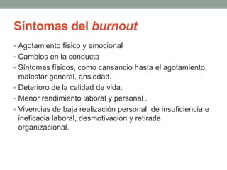 Síntomas del burnout
• Agotamiento físico y emocional
• Cambios en la conducta
• Síntomas físicos, como cansancio hasta el agotamiento,
malestar general, ansiedad.
• Deterioro de la calidad de vida.
• Menor rendimiento laboral y personal .
• Vivencias de baja realización personal, de insuficiencia e
ineficacia laboral, desmotivación y retirada
organizacional.
 
