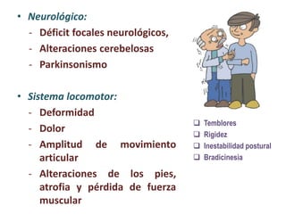 • Neurológico:
- Déficit focales neurológicos,
- Alteraciones cerebelosas
- Parkinsonismo
• Sistema locomotor:
- Deformidad
- Dolor
- Amplitud de movimiento
articular
- Alteraciones de los pies,
atrofia y pérdida de fuerza
muscular
 Temblores
 Rigidez
 Inestabilidad postural
 Bradicinesia
 