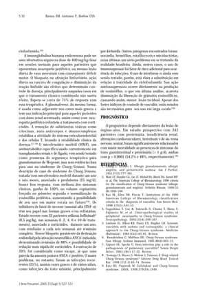 S 30               Barros JM, Antunes T, Barbas CSV.




clofosfamida.(26)                                       por klebsiella. Outros patógenos encontrados foram:
    A imuneglobulina humana endovenosa pode ser         nocárdia, hemófilos, estafilococos e micobactérias,
uma alternativa segura na dose de 400 mg/kg/dose        estas últimas um sério problema em se tratando da
em sessões mensais para aqueles pacientes que           realidade brasileira. Ainda, nestes casos, o uso de
apresentam neuropatia periférica, ou mesmo lesão        imunosupressor foi fator de risco adicional para ocor-
direta de vasa nervorum com conseqüente déficit         rência de infecções. O uso de interferon-α ainda vem
motor. O bloqueio na ativação linfocitária, ação        sendo testado, porém, está clara a substituição em
direta na cascata de coagulação e diminuição da         relação à toxicidade da ciclofosfamida. Sua ação
reação linfóide são efeitos que determinam con-         mielossupressora ocorre diretamente na produção
trole de doença, principalmente naqueles casos em       de eosinófilos, o que em última análise, acarreta
que o tratamento clássico combinado não surtiu          diminuição da liberação de grânulos eosinofílicos,
efeito. Espera-se cerca de 75% de resposta com          causando assim, menor lesão tecidual. Apesar dos
essa terapêutica. A plasmaferese, da mesma forma,       fortes indícios de controle de vasculite, mais estudos
é usada como adjuvante nos casos mais graves e          são necessários para seu uso em larga escala.(30)
tem sua indicação principal para aqueles pacientes
com dano renal acentuado, assim como com neu-           PROGNÓSTICO
ropatia periférica refratária a tratamento com corti-
cóides. A remoção de substâncias tóxicas como               O prognóstico depende diretamente da lesão de
citocinas, auto-anticorpos e imunocomplexos             órgãos-alvo. Em estudo prospectivo com 342
estabiliza a atividade do sistema reticuloendotelial    pacientes com proteinúria, insuficiência renal,
e das células T, levando à estabilidade clínica da      alterações cardiovasculares, intestinais e de sis-tema
doença. (27-28) O micofenolato mofetil (MMF), um        nervoso central, foram significantemente relacionados
antimetabólito específico usado correntemente em        com maior mortalidade as presenças de sintomas do
transplantados renais e de fígado, vem sendo testado    trato gastrintestinal e proteinúria (> 1 g/d), ambas
como promessa de segurança terapêutica para             com p < 0,0001 (54,2% e 48%, respectivamente).(30)
granulomatose de Wegener, mas sem evidência clara
para uso na síndrome de Churg-Strauss. Numa
                                                        REFERÊNCIAS
                                                        1. Churg J, Strauss       L. Allergic granulomatosis, allergic
                                                             angiitis, and periarteritis nodosa. Am J Pathol.
descrição de caso de síndrome de Churg-Strauss,
                                                             1951;27(2):277-301.
tratada com micofenolato mofetil durante um ano         2.   Masi AT, Hunder GG, Lie JT, Michel BA, Bloch DA, Arend WP,
e seis meses, associado a prednisona (25 mg/d),              et al. The American College of Rheumatology 1990 criteria
houve boa resposta, com melhora dos sintomas                 for the classification of Churg-Strauss syndrome (allergic
                                                             granulomatosis and angiitis). Arthritis Rheum. 1990;33
clínicos, ganho de 100% no volume expiratório
                                                             (8):1094-100.
forçado no primeiro segundo e normalização da           3.   Rao JK, Allen NB, Pincus T. Limitations of the 1990
eosinofilia periférica, aumentando a possibilidade           American College of Rheumatology classification
de seu uso em maior escala no futuro (29). Os                criteria in the diagnosis of vasculitis. Ann Intern Med.
                                                             1998;129(5):345-52.
inibidores de fator de necrose tumoral alfa (TNF-α)
                                                        4.   Nagashima T, Cao B, Takeuchi N, Chuma T, Mano Y,
têm seu papel nas formas graves e/ou refratárias.            Fujimoto M, et al. Clinicopathological studies of
Estudo recente com 32 pacientes utilizou Infliximab         peripheral neuropathy in Churg-Strauss syndrome.
(0,5 mg/kg, nas semanas 0, 2, 4, 6 e 10 de trata-            Neuropathology. 2002;22(4):299-307.
                                                        5.   Lanham JG, Elkon KB, Pusey CD, Hughes GR. Systemic
mento), associado a corticóides, durante um ano,
                                                             vasculitis with asthma and eosinophilia: a clinical
com reinfusão a cada seis semanas até remissão               approach to the Churg-Strauss syndrome. Medicine
completa. Houve bloqueio persistente da destruição           (Baltimore). 1984;63(2):65-81. Review.
endotelial pela ativação neutrofílica ANCA-induzida,    6.    Ramakrishna G, Midthun DE. Churg-Strauss syndrome.
                                                             Ann Allergy Asthma Immunol. 2001;86(6):603-13.
determinando remissão de 88% e possibilidade de
                                                        7.   Capizzi SA, Specks U. Does infection play a role in the
redução mais rápida de corticóides. A reativação de          pathogenesis of pulmonary vasculitis? Semin Respir
20% foi considerada como escape, já que uma                  Infect. 2003;18(1):17-22. Review.
parcela da amostra portava ANCA-c positivo. O maior     8.    Somogyi A, Muzes G, Molnar J, Tulassay Z. Drug-related
                                                             Churg-Strauss syndrome? Adverse Drug React Toxicol
problema, no entanto, foram as infecções recor-
                                                             Rev. 1998;17(2-3):63-74. Review.
rentes (21%), muitas vezes graves e de vários sítios,   9.   Katz RS, Papernik M. Zafirlukast and Churg-Strauss
como infecções do trato urinário, principalmente             syndrome. JAMA. 1998;279(24):1949.



J Bras Pneumol. 2005;31(Supl 1):S27-S31
 