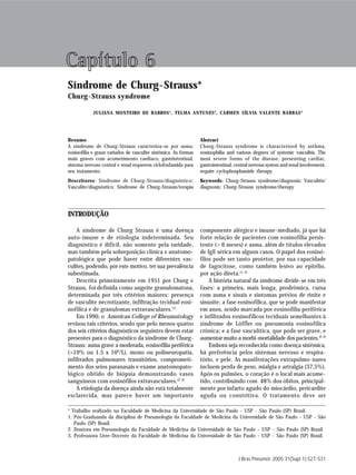 Síndrome de Churg-Strauss                                                                                                  S 27




Capítulo 6
Síndrome de Churg-Strauss*
Churg-Strauss syndrome

            JULIANA MONTEIRO DE BARROS 1 , TELMA ANTUNES 2, CARMEN SÍLVIA VALENTE BARBAS 3




Resumo                                                           Abstract
A síndrome de Churg-Strauss caracteriza-se por asma,             Churg-Strauss syndrome is characterized by asthma,
eosinofilia e graus variados de vasculite sistêmica. As formas   eosinophilia and various degrees of systemic vasculitis. The
mais graves com acometimento cardíaco, gastrintestinal,          most severe forms of the disease, presenting cardiac,
sistema nervoso central e renal requerem ciclofosfamida para     gastrointestinal, central nervous system and renal involvement,
seu tratamento.                                                  require cyclophosphamide therapy.
Descritores: Síndrome de Churg-Strauss/diagnóstico;              Keywords: Churg-Strauss syndrome/diagnosis; Vasculitis/
Vasculite/diagnóstico; Síndrome de Churg-Strauss/terapia         diagnosis; Churg-Strauss syndrome/therapy




INTRODUÇÃO

    A síndrome de Churg Strauss é uma doença                     componente alérgico e imune-mediado, já que há
auto-imune e de etiologia indeterminada. Seu                     forte relação de pacientes com eosinofilia persis-
diagnóstico é difícil, não somente pela raridade,                tente (> 6 meses) e asma, além de títulos elevados
mas também pela sobreposição clínica e anatomo-                  de IgE sérica em alguns casos. O papel dos eosinó-
patológica que pode haver entre diferentes vas-                  filos pode ser tanto protetor, por sua capacidade
culites, podendo, por este motivo, ter sua prevalência           de fagocitose, como também lesivo ao epitélio,
subestimada.                                                     por ação direta.(1-3)
    Descrita primeiramente em 1951 por Churg e                       A história natural da síndrome divide-se em três
Strauss, foi definida como angeíte granulomatosa,                fases: a primeira, mais longa, prodrômica, cursa
determinada por três critérios maiores: presença                 com asma e sinais e sintomas prévios de rinite e
de vasculite necrotizante, infiltração tecidual eosi-            sinusite; a fase eosinofílica, que se pode manifestar
nofílica e de granulomas extravasculares.(1)                     em anos, sendo marcada por eosinofilia periférica
    Em 1990, o American College of Rheumatology                  e infiltrados eosinofílicos teciduais semelhantes à
revisou tais critérios, sendo que pelo menos quatro              síndrome de Löffler ou pneumonia eosinofílica
dos seis critérios diagnósticos seguintes devem estar            crônica; e a fase vasculítica, que pode ser grave, e
presentes para o diagnóstico da síndrome de Churg-               aumentar muito a morbi-mortalidade dos pacientes.(2-3)
Strauss: asma grave a moderada, eosinofilia periférica               Embora seja reconhecida como doença sistêmica,
(>10% ou 1,5 x 109/L), mono ou polineuropatia,                   há preferência pelos sistemas nervoso e respira-
infiltrados pulmonares transitórios, comprometi-                 tório, e pele. As manifestações extrapulmo-nares
mento dos seios paranasais e exame anatomopato-                  incluem perda de peso, mialgia e artralgia (37,5%).
lógico obtido de biópsia demonstrando vasos                      Após os pulmões, o coração é o local mais acome-
sanguíneos com eosinófilos extravasculares.(2-3)                 tido, contribuindo com 48% dos óbitos, principal-
    A etiologia da doença ainda não está totalmente              mente por infarto agudo do miocárdio, pericardite
esclarecida, mas parece haver um importante                      aguda ou constritiva. O tratamento deve ser

* Trabalho realizado na Faculdade de Medicina da Universidade de São Paulo - USP - São Paulo (SP) Brasil.
1. Pós-Graduanda da disciplina de Pneumologia da Faculdade de Medicina da Universidade de São Paulo - USP - São
   Paulo (SP) Brasil.
2. Doutora em Pneumologia da Faculdade de Medicina da Universidade de São Paulo - USP - São Paulo (SP) Brasil.
3. Professsora Livre-Docente da Faculdade de Medicina da Universidade de São Paulo - USP - São Paulo (SP) Brasil.



                                                                                    J Bras Pneumol. 2005;31(Supl 1):S27-S31
 