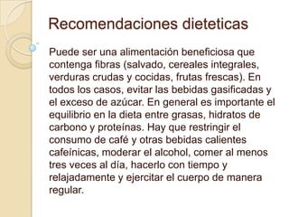 Recomendaciones dieteticas
Puede ser una alimentación beneficiosa que
contenga fibras (salvado, cereales integrales,
verduras crudas y cocidas, frutas frescas). En
todos los casos, evitar las bebidas gasificadas y
el exceso de azúcar. En general es importante el
equilibrio en la dieta entre grasas, hidratos de
carbono y proteínas. Hay que restringir el
consumo de café y otras bebidas calientes
cafeínicas, moderar el alcohol, comer al menos
tres veces al día, hacerlo con tiempo y
relajadamente y ejercitar el cuerpo de manera
regular.
 
