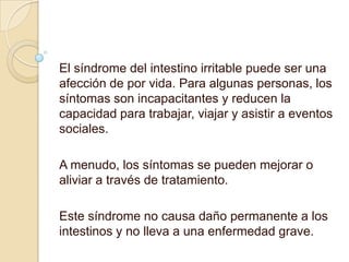El síndrome del intestino irritable puede ser una
afección de por vida. Para algunas personas, los
síntomas son incapacitantes y reducen la
capacidad para trabajar, viajar y asistir a eventos
sociales.
A menudo, los síntomas se pueden mejorar o
aliviar a través de tratamiento.
Este síndrome no causa daño permanente a los
intestinos y no lleva a una enfermedad grave.
 