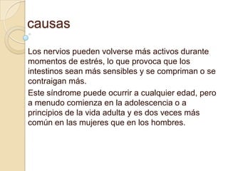 causas
Los nervios pueden volverse más activos durante
momentos de estrés, lo que provoca que los
intestinos sean más sensibles y se compriman o se
contraigan más.
Este síndrome puede ocurrir a cualquier edad, pero
a menudo comienza en la adolescencia o a
principios de la vida adulta y es dos veces más
común en las mujeres que en los hombres.
 