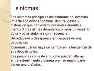 sintomas
Los síntomas principales del síndrome del intestino
irritable son dolor abdominal, llenura, gases y
distensión que han estado presentes durante al
menos 3 días al mes durante los últimos 3 meses. El
dolor y otros síntomas con frecuencia:
Se reducirán o desaparecerán después de una
deposición.
Ocurrirán cuando haya un cambio en la frecuencia de
sus deposiciones.
Las personas con este síndrome pueden alternar
entre estreñimiento y diarrea o en su mayor parte
tienen uno o el otro.
 