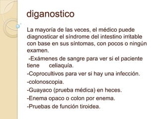 diganostico
La mayoría de las veces, el médico puede
diagnosticar el síndrome del intestino irritable
con base en sus síntomas, con pocos o ningún
examen.
-Exámenes de sangre para ver si el paciente
tiene celiaquía.
-Coprocultivos para ver si hay una infección.
-colonoscopia.
-Guayaco (prueba médica) en heces.
-Enema opaco o colon por enema.
-Pruebas de función tiroidea.
 