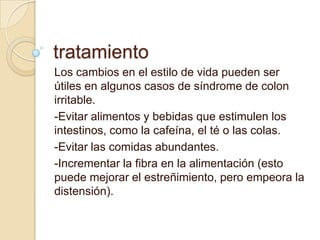 tratamiento
Los cambios en el estilo de vida pueden ser
útiles en algunos casos de síndrome de colon
irritable.
-Evitar alimentos y bebidas que estimulen los
intestinos, como la cafeína, el té o las colas.
-Evitar las comidas abundantes.
-Incrementar la fibra en la alimentación (esto
puede mejorar el estreñimiento, pero empeora la
distensión).
 