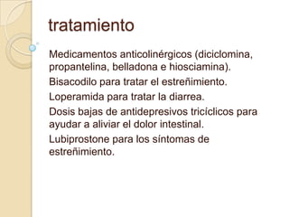 tratamiento
Medicamentos anticolinérgicos (diciclomina,
propantelina, belladona e hiosciamina).
Bisacodilo para tratar el estreñimiento.
Loperamida para tratar la diarrea.
Dosis bajas de antidepresivos tricíclicos para
ayudar a aliviar el dolor intestinal.
Lubiprostone para los síntomas de
estreñimiento.
 