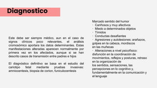 Diagnostico
Este debe ser siempre médico, aun en el caso de
signos clínicos poco relevantes, el análisis
cromosómico aportara los datos determinantes. Estas
manifestaciones alteradas aparecen normalmente por
primera vez en los afectados, aunque si se han
descrito casos de transmisión entre padres e hijos
El diagnóstico definitivo se basa en el estudio del
cariotipo fetal mediante pruebas invasivas:
amniocentesis, biopsia de corion, funiculocentesis
Marcado sentido del humor
· Cariñosos y muy afectivos
· Miedo a determinados objetos
· Tímidos
· Conductas desafiantes
· Agresiones y autolesiones: arañazos,
golpes en la cabeza, mordiscos
en las muñecas
· Alteraciones a nivel psicofísico:
disfunción en la coordinación de
movimientos, reflejos y posturas, retraso
en la organización de
los sentidos, sensaciones, las
percepciones en lo cognitivo y,
fundamentalmente en la comunicación y
el lenguaje
 