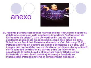 EL reciente pianista compositor Frances Michel Petrucciani superó su debilitante condición oste oogénesis imperfecta "enfermedad de los huesos de cristal", para convertirse en uno de los más excitantes músicos de su generación, como este disco de 1998, Solo Live en Frankfurt Alemania, demuestra. Con 90 cms y 23 Kg., Petrucciani tenía un postura en el piano semejante a un elfo, una imagen que contrastaba con su pianismo Heruleano. Aunque lideró cierta cantidad de tríos en su carrera y fue un favorito del saxofonista CHarles Lloyd y el baterista Kenny Clarke, es en formato de piano solo en donde queda mejor revelada su musicalidad. Petrucciani tenía la exhuberancia armónica . anexo 