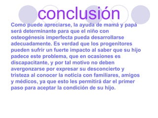 conclusión Como puede apreciarse, la ayuda de mamá y papá será determinante para que el niño con osteogénesis imperfecta pueda desarrollarse adecuadamente. Es verdad que los progenitores pueden sufrir un fuerte impacto al saber que su hijo padece este problema, que en ocasiones es discapacitante, y por tal motivo no deben avergonzarse por expresar su desconcierto y tristeza al conocer la noticia con familiares, amigos y médicos, ya que esto les permitirá dar el primer paso para aceptar la condición de su hijo. 