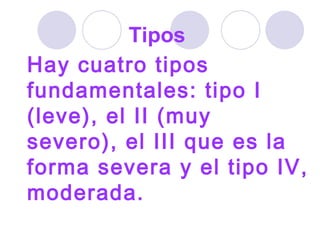 Hay cuatro tipos fundamentales: tipo I (leve), el II (muy severo), el III que es la forma severa y el tipo IV, moderada.   Tipos  