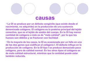 causas La OI se produce por un defecto congénito (que existe desde el nacimiento, no adquirido) en la producción de una sustancia denominada colágeno. El colágeno es la proteína principal del tejido conectivo, que es el tejido de sostén del cuerpo. En la OI hay menor cantidad de colágeno o éste es de "mala calidad", por lo que los huesos son débiles y se fracturan con facilidad  . En la mayoría de los casos, la OI es ocasionada por un fallo en uno de los dos genes que codifican el colágeno I. El defecto influye en la producción de colágeno. En la OI tipo I se produce demasiado poco colágeno, pero de calidad normal. En los otros tipos el colágeno es de mala calidad estructural, mientras que la cantidad puede estar también reducida.  