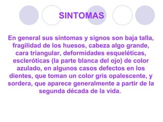 SINTOMAS En general sus síntomas y signos son baja talla, fragilidad de los huesos, cabeza algo grande, cara triangular, deformidades esqueléticas, escleróticas (la parte blanca del ojo) de color azulado, en algunos casos defectos en los dientes, que toman un color gris opalescente, y sordera, que aparece generalmente a partir de la segunda década de la vida.  