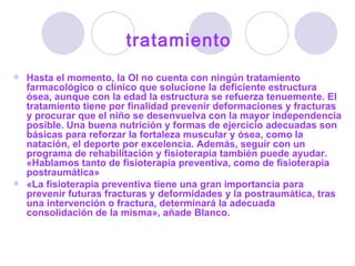 tratamiento Hasta el momento, la OI no cuenta con ningún tratamiento farmacológico o clínico que solucione la deficiente estructura ósea, aunque con la edad la estructura se refuerza tenuemente. El tratamiento tiene por finalidad prevenir deformaciones y fracturas y procurar que el niño se desenvuelva con la mayor independencia posible. Una buena nutrición y formas de ejercicio adecuadas son básicas para reforzar la fortaleza muscular y ósea, como la natación, el deporte por excelencia. Además, seguir con un programa de rehabilitación y fisioterapia también puede ayudar. «Hablamos tanto de fisioterapia preventiva, como de fisioterapia postraumática»  «La fisioterapia preventiva tiene una gran importancia para prevenir futuras fracturas y deformidades y la postraumática, tras una intervención o fractura, determinará la adecuada consolidación de la misma», añade Blanco.  