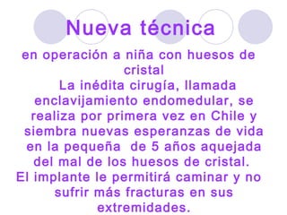 en operación a niña con huesos de cristal La inédita cirugía, llamada enclavijamiento endomedular, se realiza por primera vez en Chile y siembra nuevas esperanzas de vida en la pequeña  de 5 años aquejada del mal de los huesos de cristal.  El implante le permitirá caminar y no sufrir más fracturas en sus extremidades. Nueva técnica   