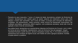  Paciente do sexo masculino, 7 anos e 3 meses de idade, leucoderma, portador da Síndrome de
Crouzon. Apresentava bom estado geral de saúde, estando em tratamento clínico para rinite
alérgica e tendo sido submetido, aos 5 anos de idade, à cirurgia para remoção de adenoide e
amígdalas, não apresentando, nesse momento, sinais clínicos de hipertensão intracraniana. Na
avaliação psicológica, apresentou déficit cognitivo, com problemas escolares, tendo alto nível de
agitação e baixo nível de concentração.
 Na análise facial, apresentava as características clássicas da Síndrome de Crouzon, com o crânio
em forma de torre, exoftalmia, hipertelorismo, nariz em forma de “bico de papagaio”, ângulo
nasolabial fechado e perfil côncavo, devido à hipoplasia maxilar (Fig. 7). Ao exame intrabucal,
apresentava boa condição de higiene bucal, sem lesões de cárie e gengiva saudável, mordida
cruzada anterior e posterior.
 