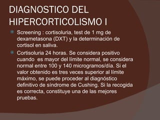 DIAGNOSTICO DEL
HIPERCORTICOLISMO I
   Screening : cortisoluria, test de 1 mg de
    dexametasona (DXT) y la determinación de
    cortisol en saliva.
   Cortisoluria 24 horas. Se considera positivo
    cuando es mayor del límite normal, se considera
    normal entre 100 y 140 microgramos/día. Si el
    valor obtenido es tres veces superior al límite
    máximo, se puede proceder al diagnóstico
    definitivo de síndrome de Cushing. Si la recogida
    es correcta, constituye una de las mejores
    pruebas.
 
