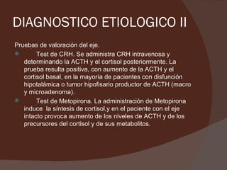 DIAGNOSTICO ETIOLOGICO II
Pruebas de valoración del eje.
       Test de CRH. Se administra CRH intravenosa y
   determinando la ACTH y el cortisol posteriormente. La
   prueba resulta positiva, con aumento de la ACTH y el
   cortisol basal, en la mayoría de pacientes con disfunción
   hipotalámica o tumor hipofisario productor de ACTH (macro
   y microadenoma).
       Test de Metopirona. La administración de Metopirona
   induce la síntesis de cortisol,y en el paciente con el eje
   intacto provoca aumento de los niveles de ACTH y de los
   precursores del cortisol y de sus metabolitos.
 