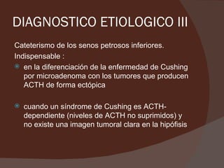 DIAGNOSTICO ETIOLOGICO III
Cateterismo de los senos petrosos inferiores.
Indispensable :
 en la diferenciación de la enfermedad de Cushing
   por microadenoma con los tumores que producen
   ACTH de forma ectópica

   cuando un síndrome de Cushing es ACTH-
    dependiente (niveles de ACTH no suprimidos) y
    no existe una imagen tumoral clara en la hipófisis
 