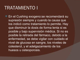 TRATAMIENTO I
   En el Cushing exogeno:se recomendará su
    supresión siempre y cuando la causa que
    los indicó como tratamiento lo permite. Hay
    que disminuir la dosis de forma lenta si es
    posible y bajo supervisión médica. Si no es
    posible la retirada del fármaco, debido a la
    enfermedad, se debe vigilar con cuidado el
    nivel de glucosa en sangre, los niveles de
    colesterol, y el adelgazamiento de los
    huesos u osteoporosis.
 