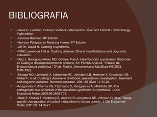 BIBLIOGRAFIA
   -Davis G. Gardner, Dolores Shoback,Greenspan’s Basic and Clinical Endocrinology
    Eight edition
   -Farreras Rozman 16ª Edición.
   -Harrison Pricipios en Medicina Interna 17ª Edición.
   -ORTH, David N. Cushing´s syndrome.
   -KIRK, Lawrence F et al. Cushing disease: Clinical manifestations and diagnostic
    evaluation.
   -Diez J, Rodriguez-Arnao MD, Gómez- Pan A. Hiperfucnción suprarrenal: Síndrome
    de Cushig e Hiperaldosteronismo primario. En: Pombo Arias M. “Tratado de
    Endocrinología pediátrica.” 3ª ed. Madrid. Interamericana MacGraw-Hill 2002,
    1007-1025.
   -Savage MO, Lienhardt A, Lebrethon MC, Johnston LB, Huebner A, Grossman AB,
    Afshar F, et al. Cushing´s disease in childhood: presentation, investigation, treatment
    and long-term outcome. Hormone research. 2001;55 (Supl 1): 24-30.
   -Anagnostis P, Athyros VG, Tziomalos C, Karagiannis A, Mikhilidis DP. The
    pathogenetic role of cortisol in the metabolic syndrome: A hypothesis. J Clin
    Endocrinol Metab.2009;94:2692-701.
   -Rask E, Olsson T, Södeberg S, Andrew R Livingstone DE, Johnson O, et-al. Tissue-
    specific dysregulation of cortisol metabolism in human obesity. J Clin Endocrinol
    Metab.2001;86: 1418-21.
 