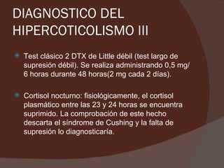 DIAGNOSTICO DEL
HIPERCOTICOLISMO III
   Test clásico 2 DTX de Little débil (test largo de
    supresión débil). Se realiza administrando 0,5 mg/
    6 horas durante 48 horas(2 mg cada 2 días).

   Cortisol nocturno: fisiológicamente, el cortisol
    plasmático entre las 23 y 24 horas se encuentra
    suprimido. La comprobación de este hecho
    descarta el síndrome de Cushing y la falta de
    supresión lo diagnosticaría.
 
